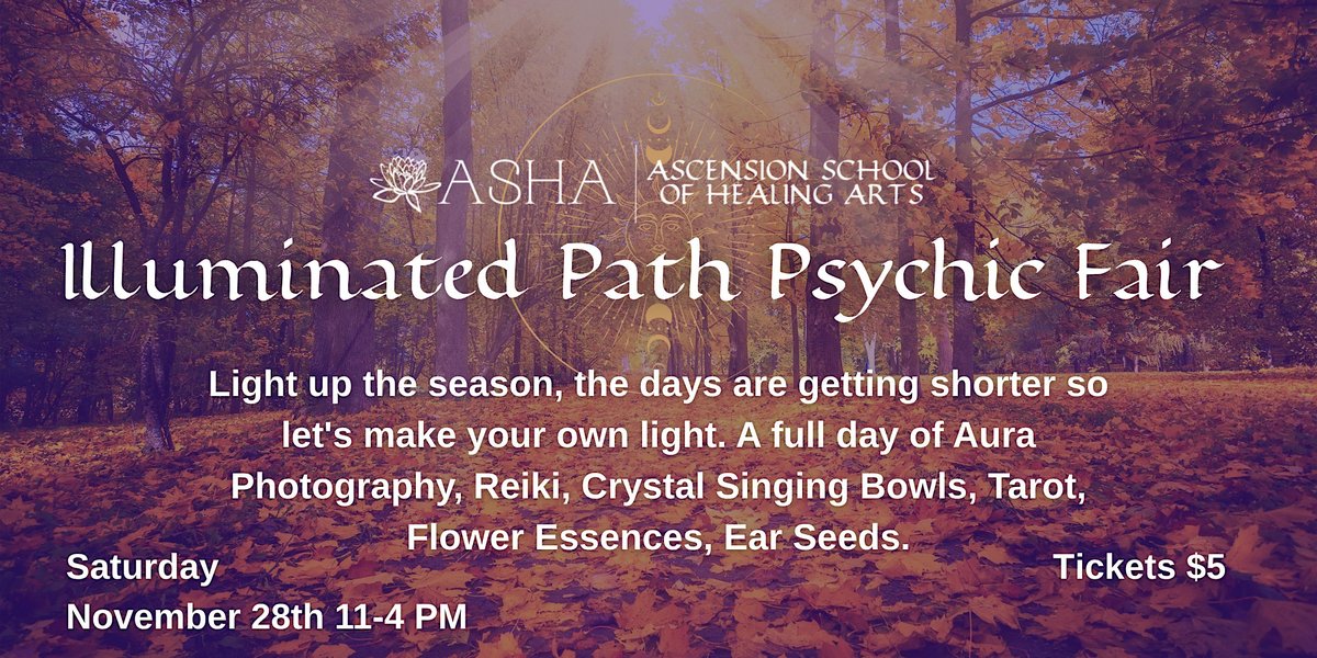 Autumn forest path with the ASHA lotus logo. Text: Illuminated Path Psychic Fair. Light up the season, the days are getting shorter so let's make your own light. A full day of Aura Photography, Reiki, Crystal Singing Bowls, Tarot, Flower Essences, Ear Seeds. Saturday November 28th 11-4 PM. Tickets $5.